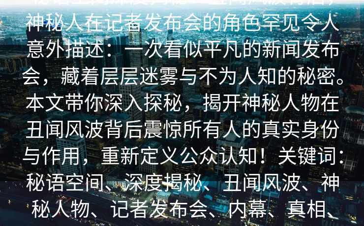 秘语空间深度揭秘：丑闻风波背后，神秘人在记者发布会的角色罕见令人意外描述：一次看似平凡的新闻发布会，藏着层层迷雾与不为人知的秘密。本文带你深入探秘，揭开神秘人物在丑闻风波背后震惊所有人的真实身份与作用，重新定义公众认知！关键词：秘语空间、深度揭秘、丑闻风波、神秘人物、记者发布会、内幕、真相、阴谋
