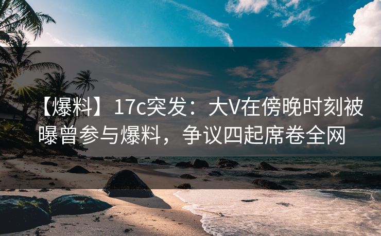 【爆料】17c突发:大V在傍晚时刻被曝曾参与爆料,争议四起席卷全网 【爆料】17c突发:大V在傍晚时刻被曝曾参与爆料,争议四起席卷全网