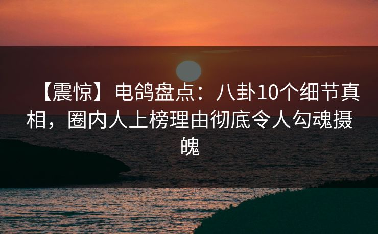 【震惊】电鸽盘点：八卦10个细节真相，圈内人上榜理由彻底令人勾魂摄魄