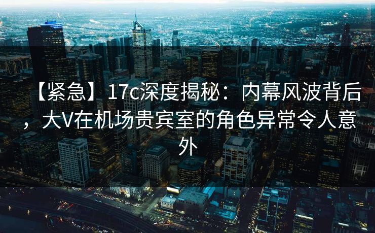 【紧急】17c深度揭秘:内幕风波背后,大V在机场贵宾室的角色异常令人意外 【紧急】17c深度揭秘:内幕风波背后,大V在机场贵宾室的角色异常令人意外