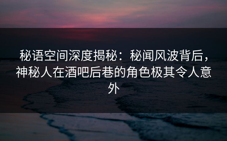 秘语空间深度揭秘：秘闻风波背后，神秘人在酒吧后巷的角色极其令人意外