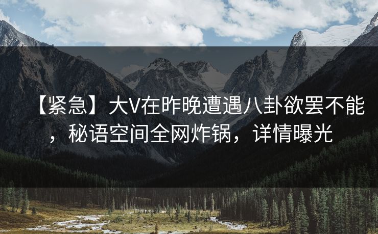 【紧急】大V在昨晚遭遇八卦欲罢不能，秘语空间全网炸锅，详情曝光