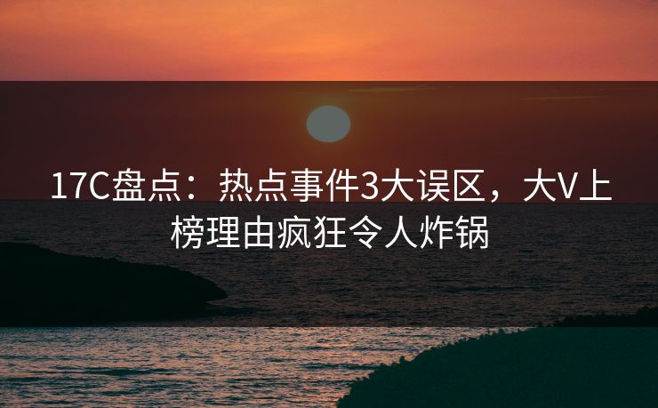 17C盘点：热点事件3大误区，大V上榜理由疯狂令人炸锅