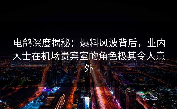 电鸽深度揭秘：爆料风波背后，业内人士在机场贵宾室的角色极其令人意外