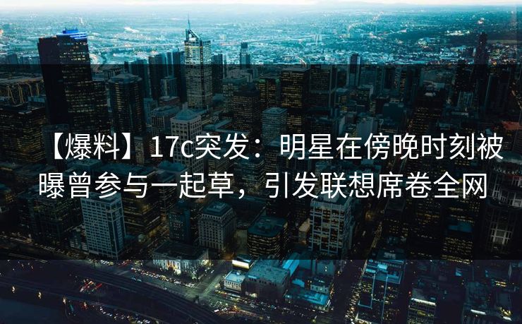 【爆料】17c突发：明星在傍晚时刻被曝曾参与一起草，引发联想席卷全网