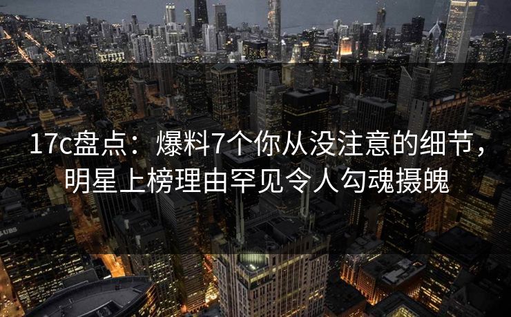 17c盘点:爆料7个你从没注意的细节,明星上榜理由罕见令人勾魂摄魄 17c盘点:爆料7个你从没注意的细节,明星上榜理由罕见令人勾魂摄魄
