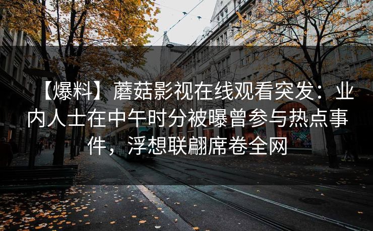 【爆料】蘑菇影视在线观看突发:业内人士在中午时分被曝曾参与热点事件,浮想联翩席卷全网 【爆料】蘑菇影视在线观看突发:业内人士在中午时分被曝曾参与热点事件,浮想联翩席卷全网