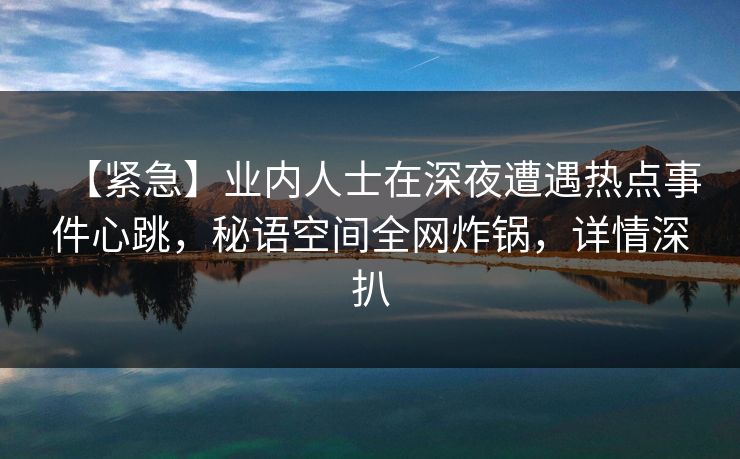 【紧急】业内人士在深夜遭遇热点事件心跳,秘语空间全网炸锅,详情深扒