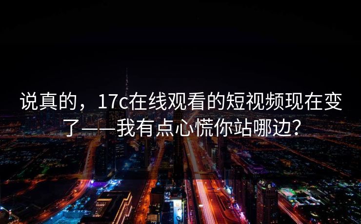 说真的,17c在线观看的短视频现在变了——我有点心慌你站哪边?