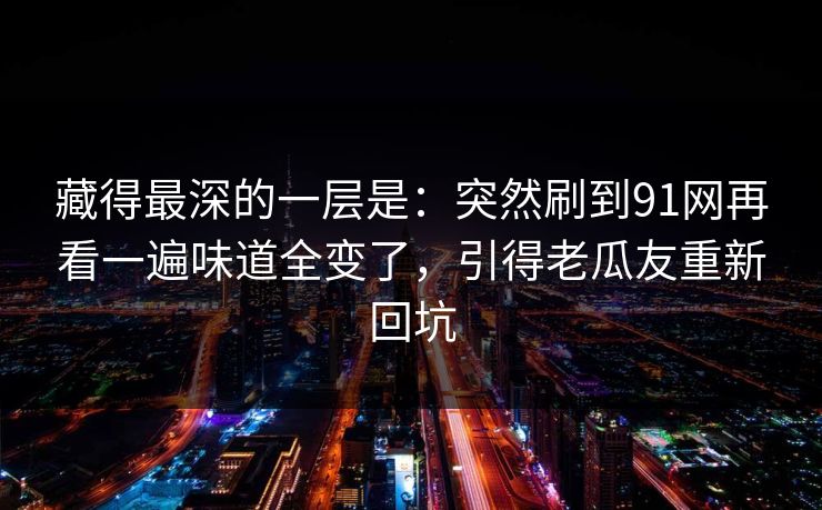 藏得最深的一层是：突然刷到91网再看一遍味道全变了，引得老瓜友重新回坑