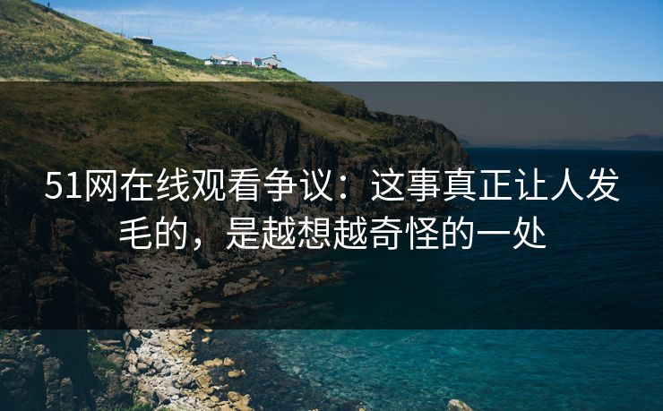 51网在线观看争议：这事真正让人发毛的，是越想越奇怪的一处