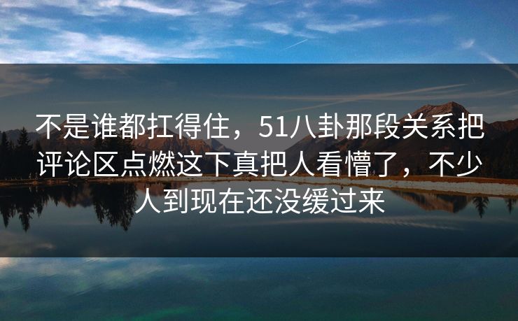 不是谁都扛得住，51八卦那段关系把评论区点燃这下真把人看懵了，不少人到现在还没缓过来