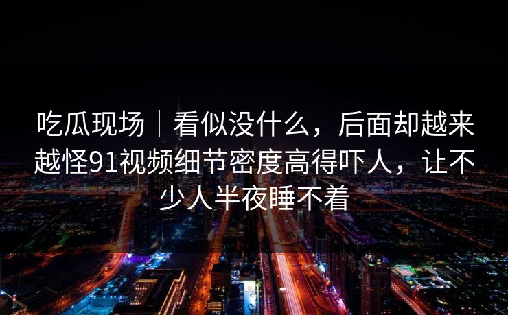 吃瓜现场｜看似没什么，后面却越来越怪91视频细节密度高得吓人，让不少人半夜睡不着