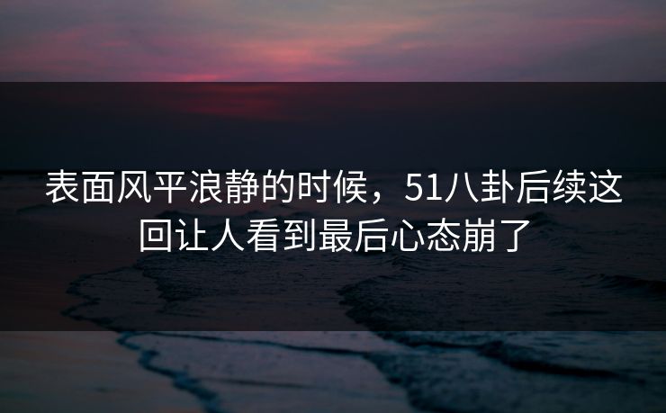表面风平浪静的时候，51八卦后续这回让人看到最后心态崩了
