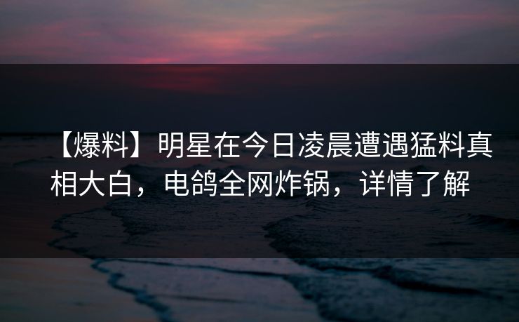 【爆料】明星在今日凌晨遭遇猛料真相大白，电鸽全网炸锅，详情了解