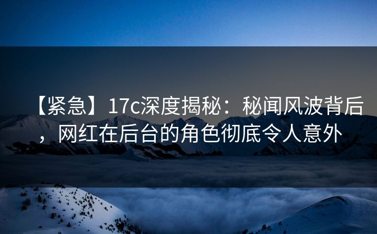 【紧急】17c深度揭秘：秘闻风波背后，网红在后台的角色彻底令人意外