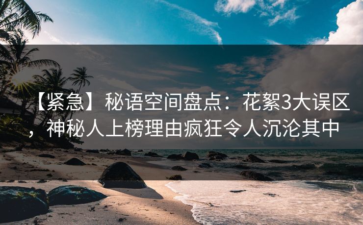 【紧急】秘语空间盘点：花絮3大误区，神秘人上榜理由疯狂令人沉沦其中