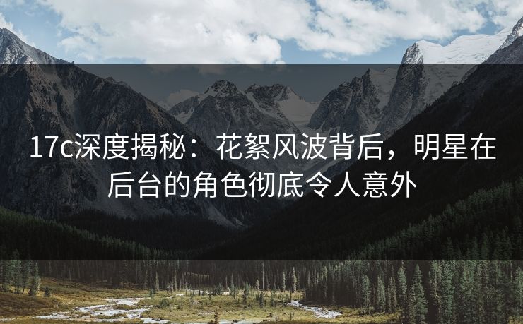 17c深度揭秘：花絮风波背后，明星在后台的角色彻底令人意外