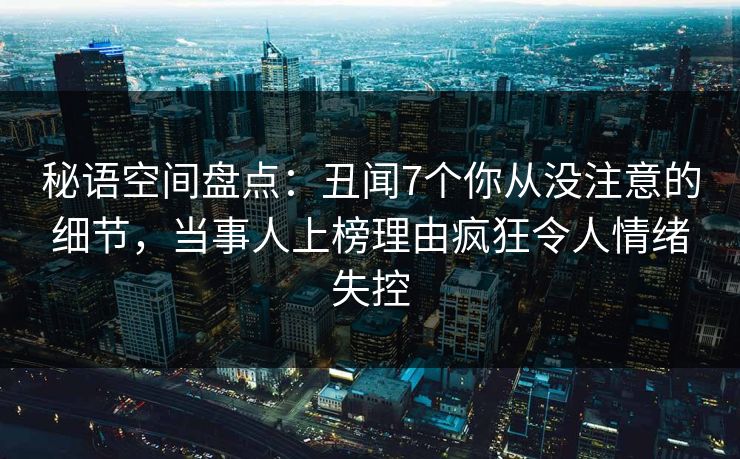 秘语空间盘点：丑闻7个你从没注意的细节，当事人上榜理由疯狂令人情绪失控