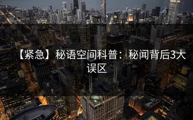 【紧急】秘语空间科普:秘闻背后3大误区 【紧急】秘语空间科普:秘闻背后3大误区