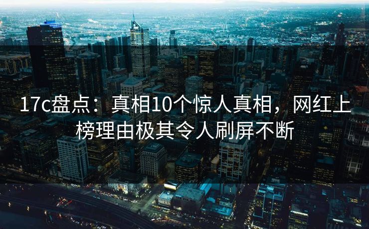 17c盘点：真相10个惊人真相，网红上榜理由极其令人刷屏不断