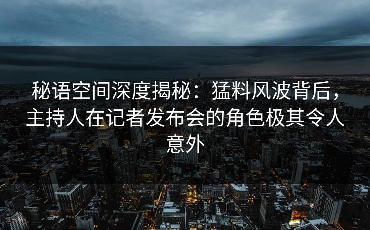 秘语空间深度揭秘：猛料风波背后，主持人在记者发布会的角色极其令人意外