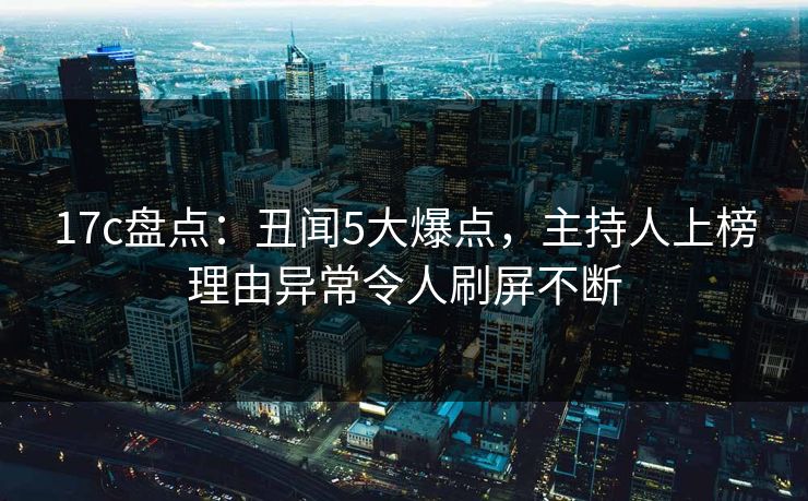 17c盘点：丑闻5大爆点，主持人上榜理由异常令人刷屏不断