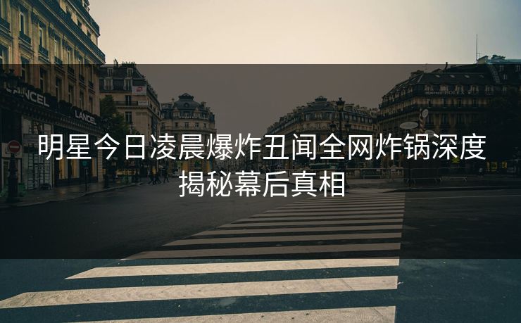 明星今日凌晨爆炸丑闻全网炸锅深度揭秘幕后真相 明星今日凌晨爆炸丑闻全网炸锅深度揭秘幕后真相