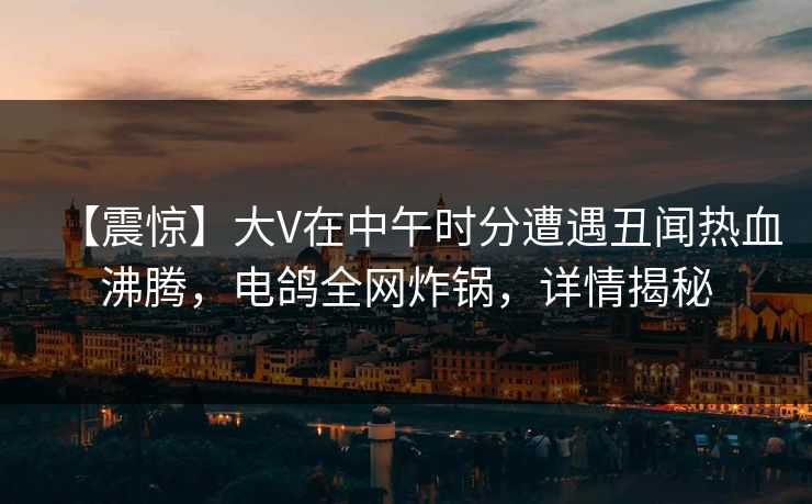 【震惊】大V在中午时分遭遇丑闻热血沸腾，电鸽全网炸锅，详情揭秘