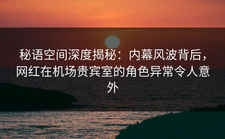 秘语空间深度揭秘：内幕风波背后，网红在机场贵宾室的角色异常令人意外