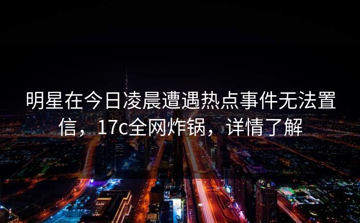 明星在今日凌晨遭遇热点事件无法置信，17c全网炸锅，详情了解