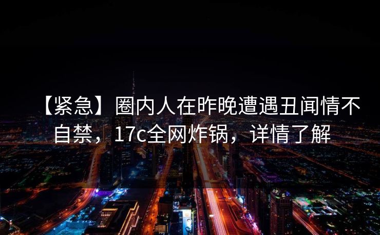 【紧急】圈内人在昨晚遭遇丑闻情不自禁,17c全网炸锅,详情了解 【紧急】圈内人在昨晚遭遇丑闻情不自禁,17c全网炸锅,详情了解