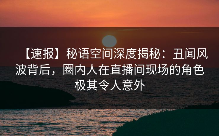 【速报】秘语空间深度揭秘:丑闻风波背后,圈内人在直播间现场的角色极其令人意外 【速报】秘语空间深度揭秘:丑闻风波背后,圈内人在直播间现场的角色极其令人意外