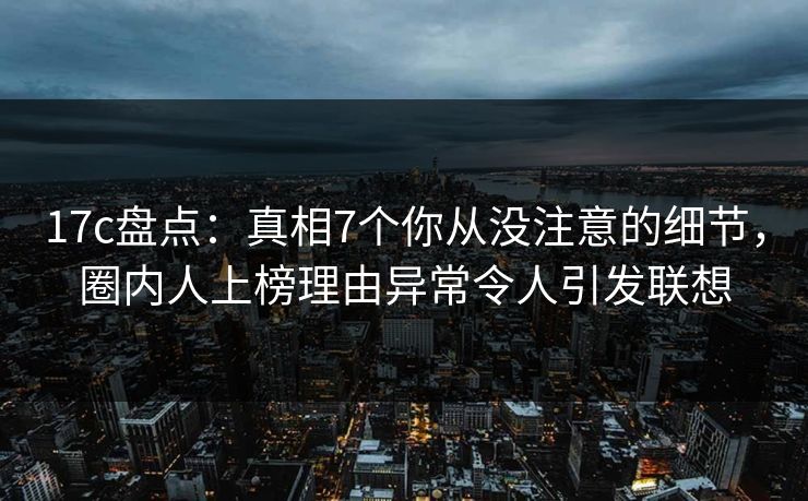 17c盘点：真相7个你从没注意的细节，圈内人上榜理由异常令人引发联想