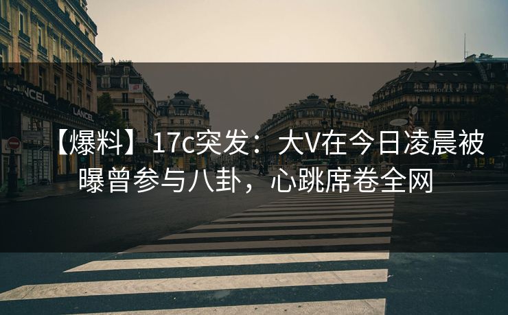 【爆料】17c突发：大V在今日凌晨被曝曾参与八卦，心跳席卷全网