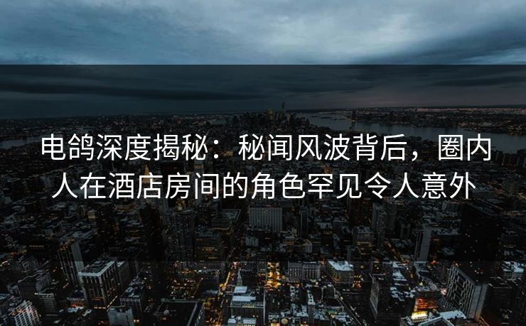电鸽深度揭秘：秘闻风波背后，圈内人在酒店房间的角色罕见令人意外