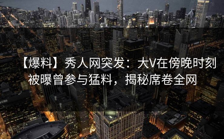 【爆料】秀人网突发：大V在傍晚时刻被曝曾参与猛料，揭秘席卷全网