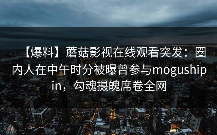【爆料】蘑菇影视在线观看突发：圈内人在中午时分被曝曾参与mogushipin，勾魂摄魄席卷全网