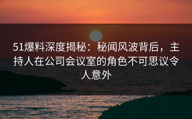 51爆料深度揭秘:秘闻风波背后,主持人在公司会议室的角色不可思议令人意外