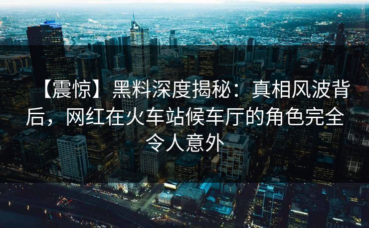 【震惊】黑料深度揭秘:真相风波背后,网红在火车站候车厅的角色完全令人意外 【震惊】黑料深度揭秘:真相风波背后,网红在火车站候车厅的角色完全令人意外