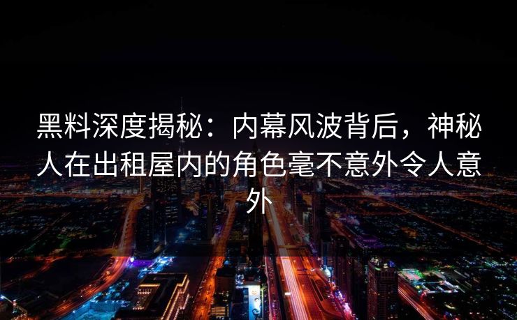 黑料深度揭秘:内幕风波背后,神秘人在出租屋内的角色毫不意外令人意外