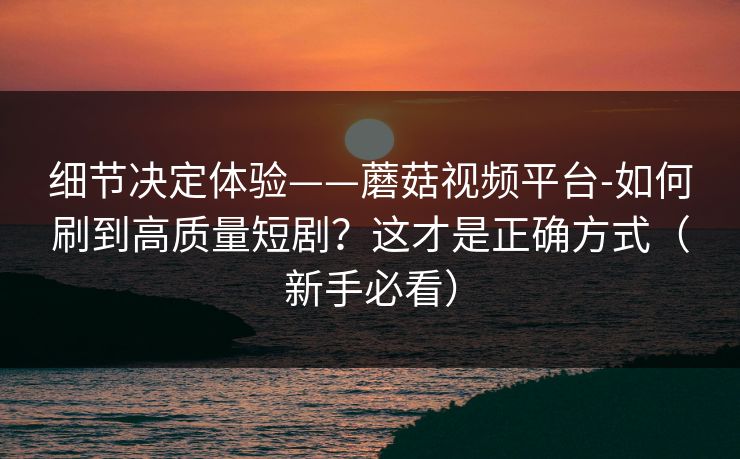 细节决定体验——蘑菇视频平台-如何刷到高质量短剧？这才是正确方式（新手必看）
